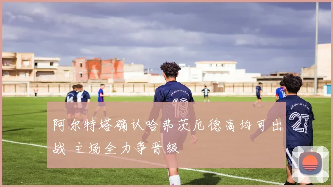 阿尔特塔确认哈弗茨厄德高均可出战 主场全力争晋级