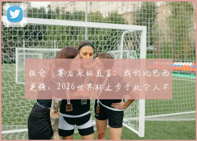 板仓滉赛后采访直言：我们比巴西更强，2026世界杯止步于此令人不甘